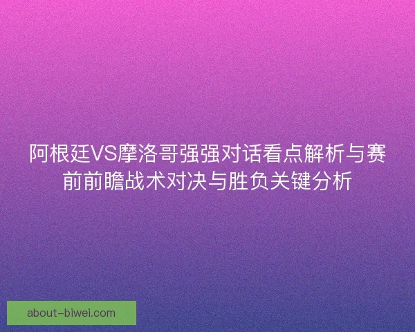 阿根廷VS摩洛哥强强对话看点解析与赛前前瞻战术对决与胜负关键分析