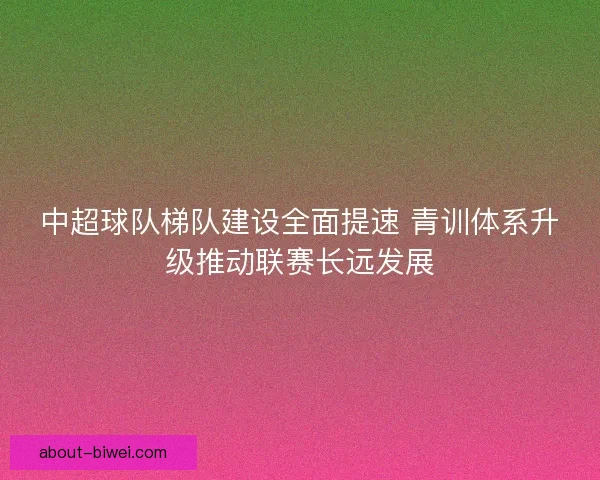 中超球队梯队建设全面提速 青训体系升级推动联赛长远发展
