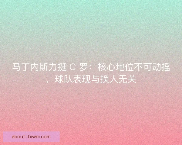马丁内斯力挺 C 罗：核心地位不可动摇，球队表现与换人无关