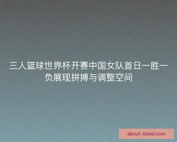 三人篮球世界杯开赛中国女队首日一胜一负展现拼搏与调整空间