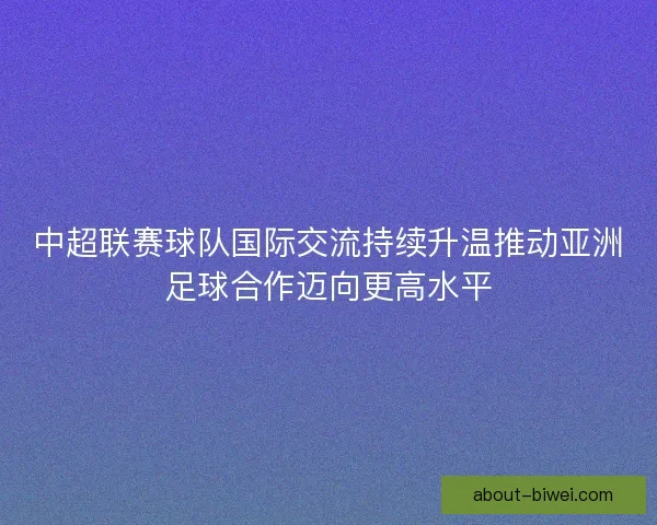 中超联赛球队国际交流持续升温推动亚洲足球合作迈向更高水平