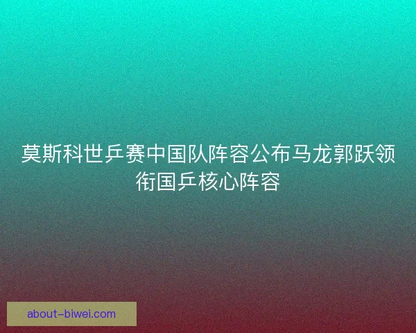 莫斯科世乒赛中国队阵容公布马龙郭跃领衔国乒核心阵容