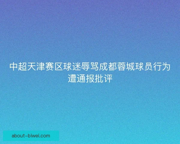 中超天津赛区球迷辱骂成都蓉城球员行为遭通报批评 中超天津赛区球迷辱骂成都蓉城球员行为遭通报批评