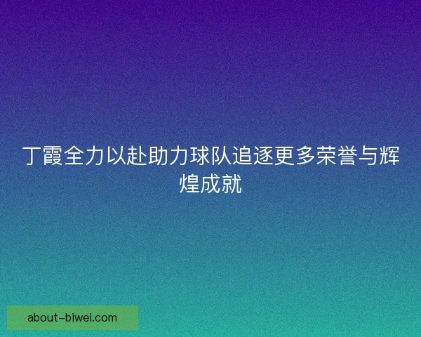丁霞全力以赴助力球队追逐更多荣誉与辉煌成就 丁霞全力以赴助力球队追逐更多荣誉与辉煌成就
