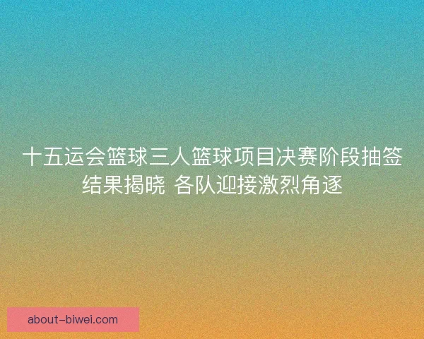 十五运会篮球三人篮球项目决赛阶段抽签结果揭晓 各队迎接激烈角逐